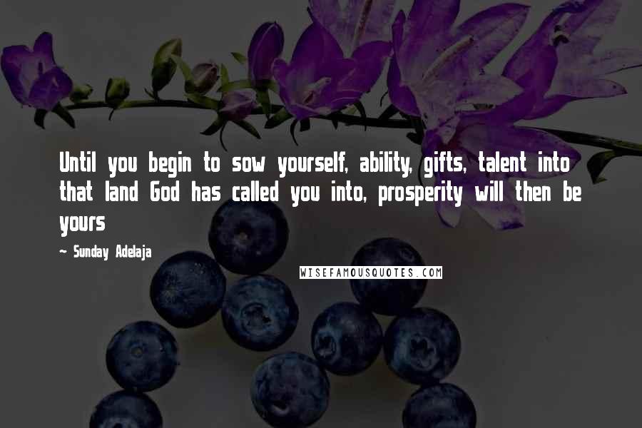Sunday Adelaja Quotes: Until you begin to sow yourself, ability, gifts, talent into that land God has called you into, prosperity will then be yours