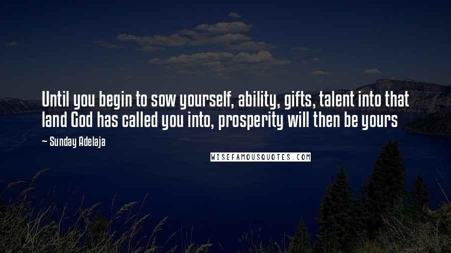 Sunday Adelaja Quotes: Until you begin to sow yourself, ability, gifts, talent into that land God has called you into, prosperity will then be yours