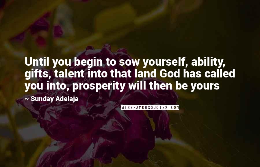 Sunday Adelaja Quotes: Until you begin to sow yourself, ability, gifts, talent into that land God has called you into, prosperity will then be yours