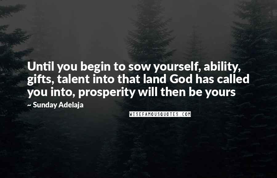 Sunday Adelaja Quotes: Until you begin to sow yourself, ability, gifts, talent into that land God has called you into, prosperity will then be yours