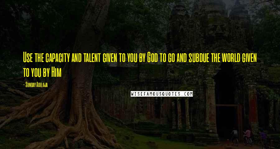 Sunday Adelaja Quotes: Use the capacity and talent given to you by God to go and subdue the world given to you by Him