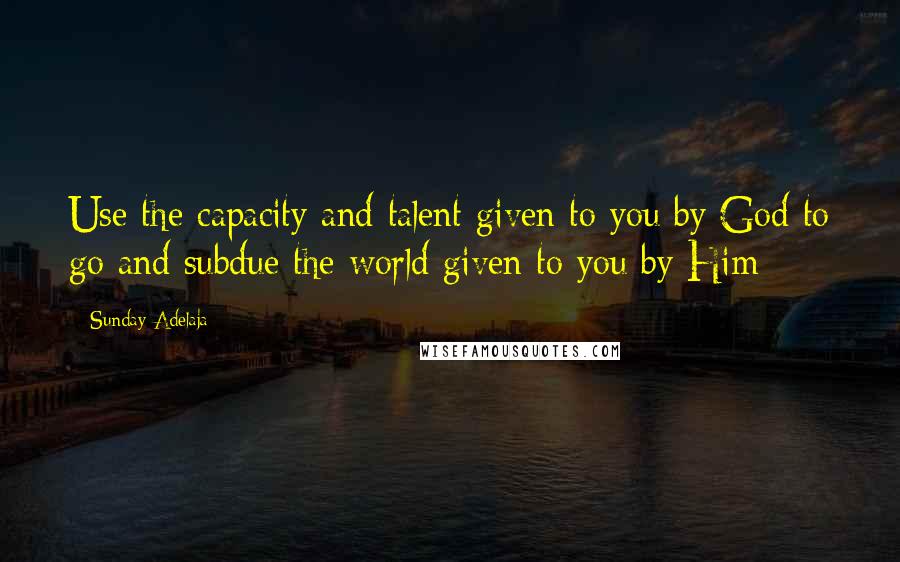 Sunday Adelaja Quotes: Use the capacity and talent given to you by God to go and subdue the world given to you by Him