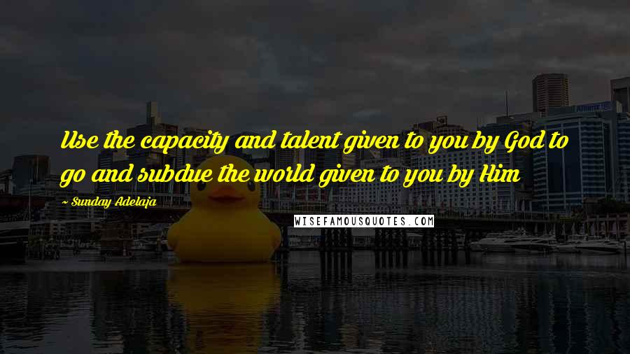 Sunday Adelaja Quotes: Use the capacity and talent given to you by God to go and subdue the world given to you by Him