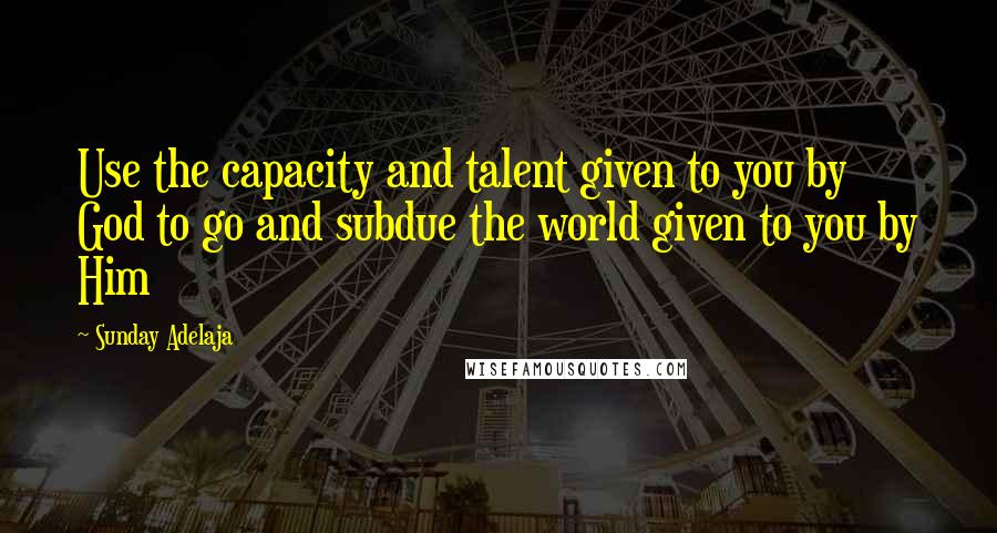 Sunday Adelaja Quotes: Use the capacity and talent given to you by God to go and subdue the world given to you by Him