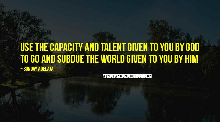 Sunday Adelaja Quotes: Use the capacity and talent given to you by God to go and subdue the world given to you by Him