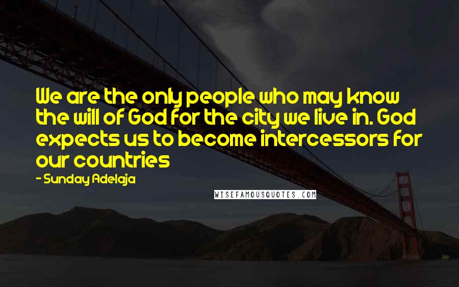 Sunday Adelaja Quotes: We are the only people who may know the will of God for the city we live in. God expects us to become intercessors for our countries