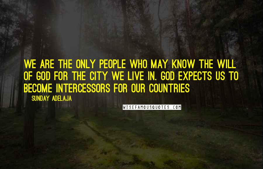 Sunday Adelaja Quotes: We are the only people who may know the will of God for the city we live in. God expects us to become intercessors for our countries