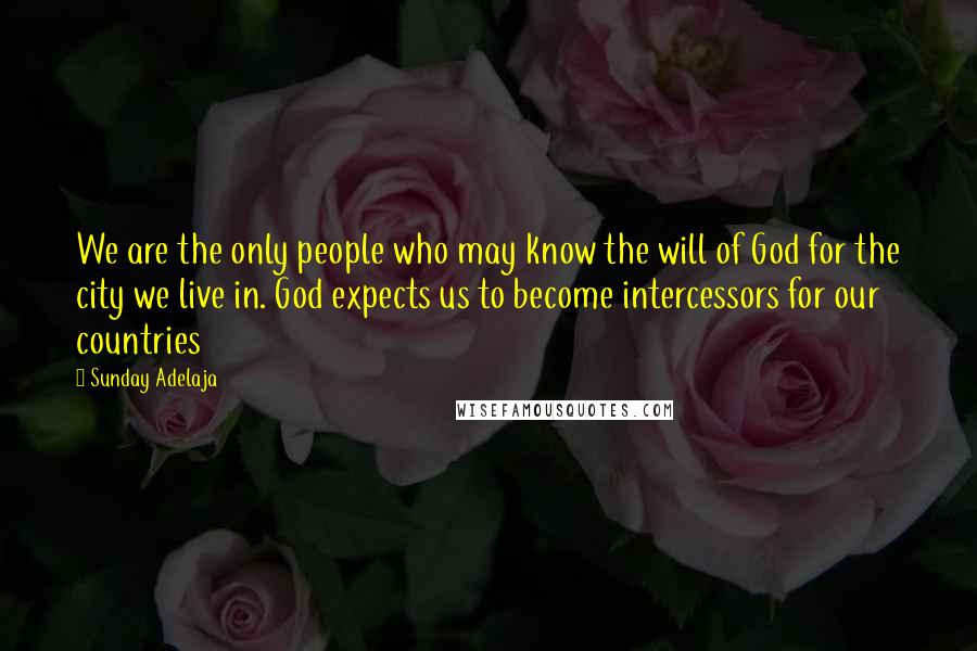 Sunday Adelaja Quotes: We are the only people who may know the will of God for the city we live in. God expects us to become intercessors for our countries