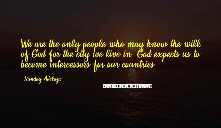 Sunday Adelaja Quotes: We are the only people who may know the will of God for the city we live in. God expects us to become intercessors for our countries