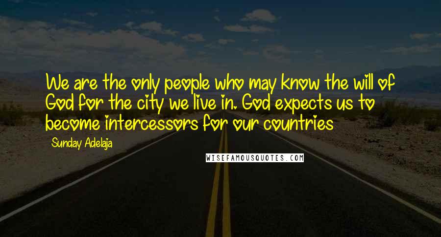 Sunday Adelaja Quotes: We are the only people who may know the will of God for the city we live in. God expects us to become intercessors for our countries