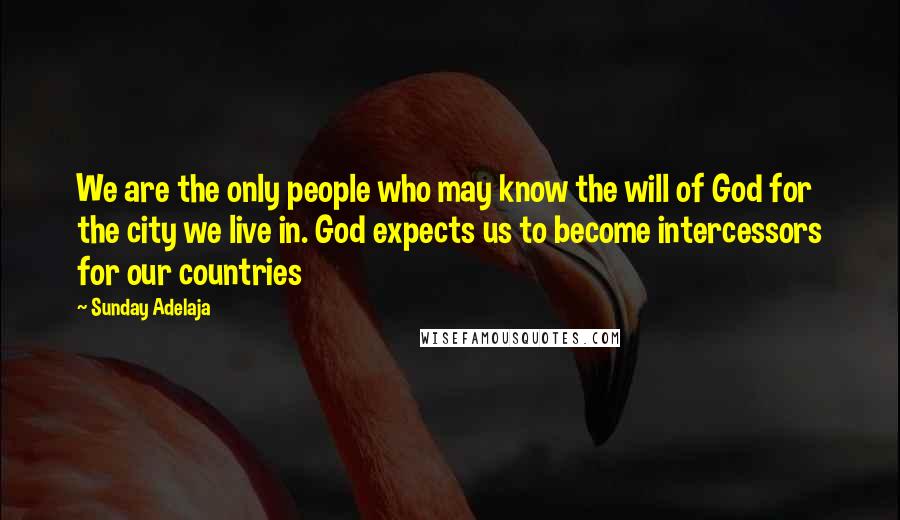 Sunday Adelaja Quotes: We are the only people who may know the will of God for the city we live in. God expects us to become intercessors for our countries