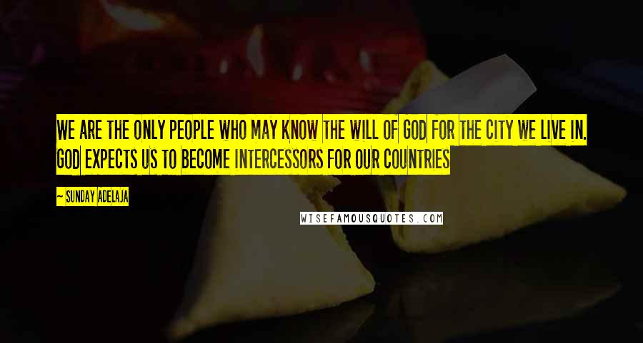 Sunday Adelaja Quotes: We are the only people who may know the will of God for the city we live in. God expects us to become intercessors for our countries