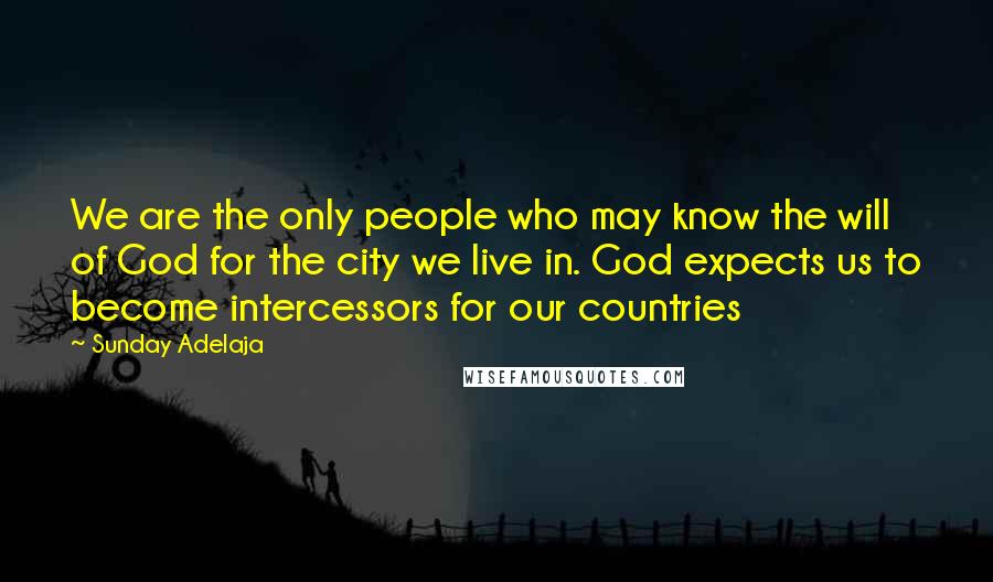 Sunday Adelaja Quotes: We are the only people who may know the will of God for the city we live in. God expects us to become intercessors for our countries