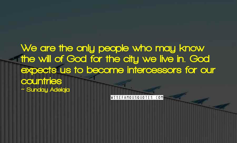 Sunday Adelaja Quotes: We are the only people who may know the will of God for the city we live in. God expects us to become intercessors for our countries