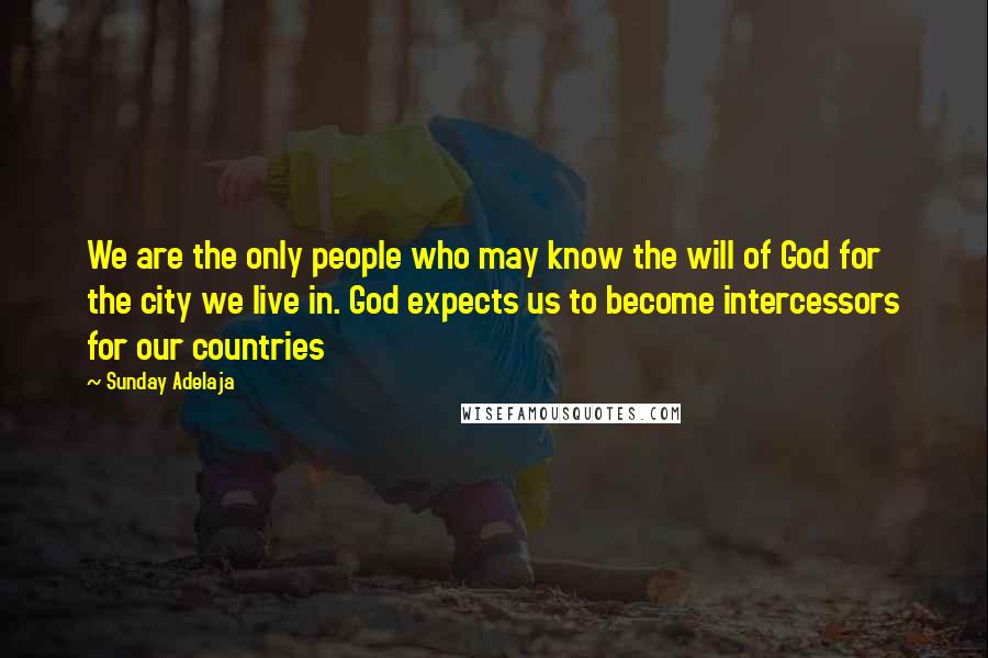 Sunday Adelaja Quotes: We are the only people who may know the will of God for the city we live in. God expects us to become intercessors for our countries