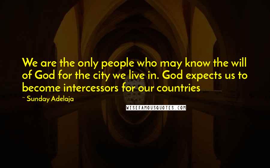 Sunday Adelaja Quotes: We are the only people who may know the will of God for the city we live in. God expects us to become intercessors for our countries