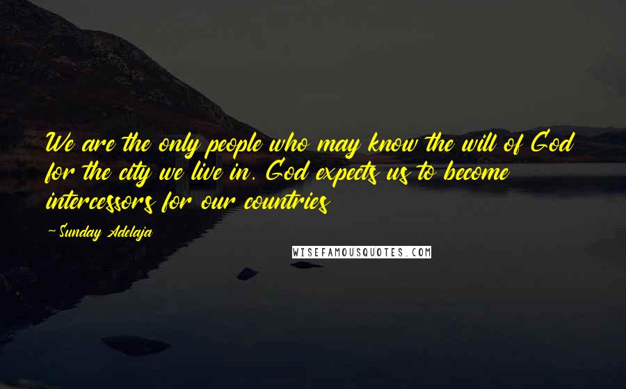 Sunday Adelaja Quotes: We are the only people who may know the will of God for the city we live in. God expects us to become intercessors for our countries