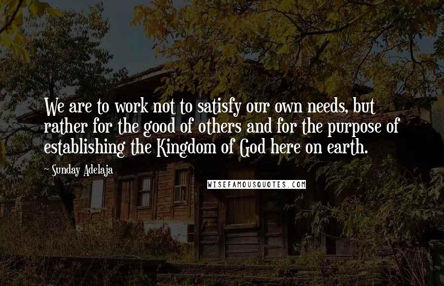 Sunday Adelaja Quotes: We are to work not to satisfy our own needs, but rather for the good of others and for the purpose of establishing the Kingdom of God here on earth.