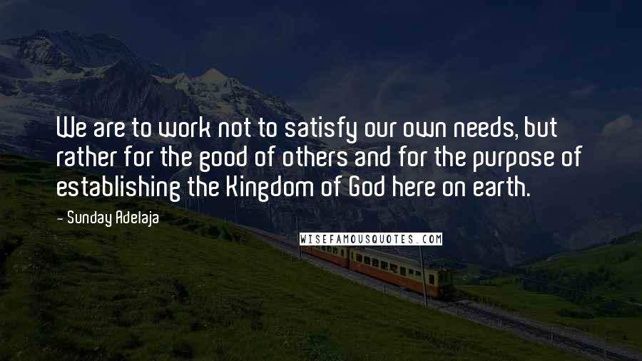 Sunday Adelaja Quotes: We are to work not to satisfy our own needs, but rather for the good of others and for the purpose of establishing the Kingdom of God here on earth.