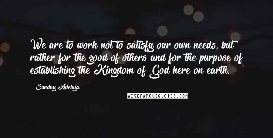 Sunday Adelaja Quotes: We are to work not to satisfy our own needs, but rather for the good of others and for the purpose of establishing the Kingdom of God here on earth.