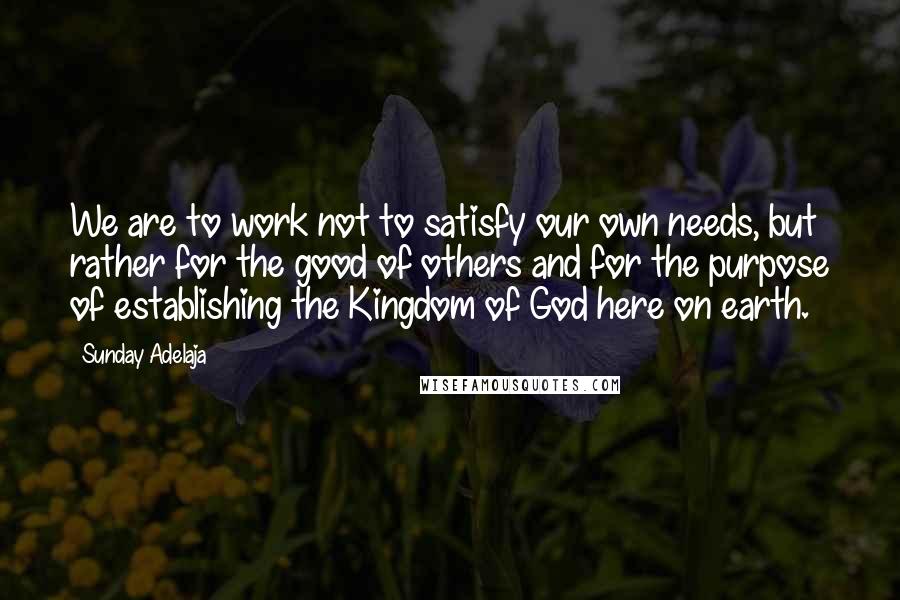 Sunday Adelaja Quotes: We are to work not to satisfy our own needs, but rather for the good of others and for the purpose of establishing the Kingdom of God here on earth.