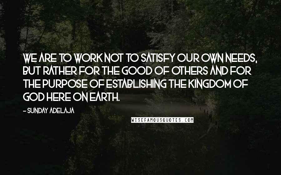 Sunday Adelaja Quotes: We are to work not to satisfy our own needs, but rather for the good of others and for the purpose of establishing the Kingdom of God here on earth.