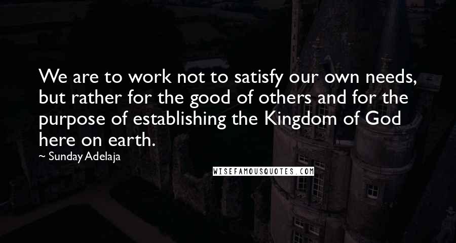 Sunday Adelaja Quotes: We are to work not to satisfy our own needs, but rather for the good of others and for the purpose of establishing the Kingdom of God here on earth.