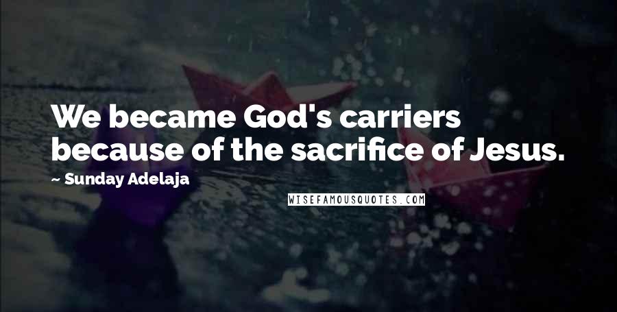 Sunday Adelaja Quotes: We became God's carriers because of the sacrifice of Jesus.