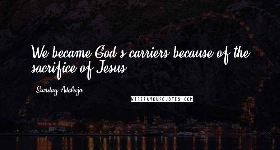Sunday Adelaja Quotes: We became God's carriers because of the sacrifice of Jesus.