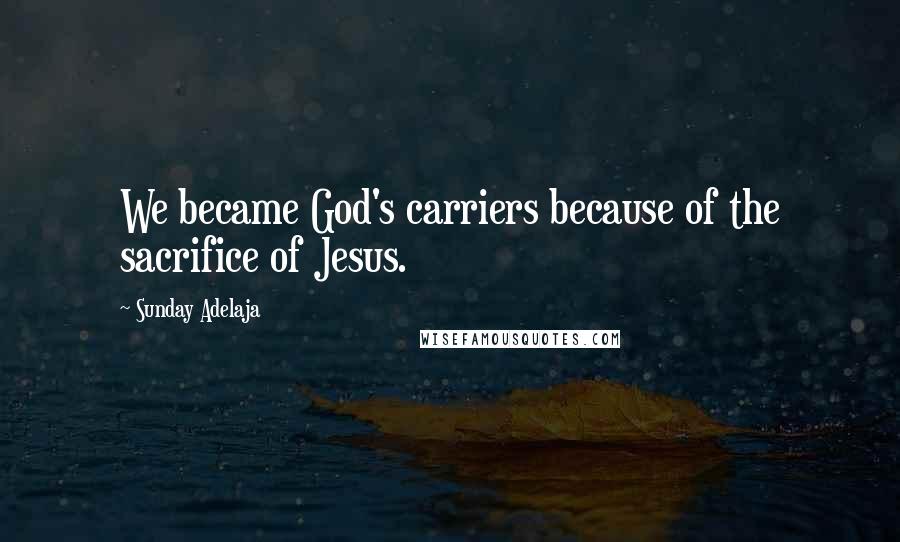 Sunday Adelaja Quotes: We became God's carriers because of the sacrifice of Jesus.