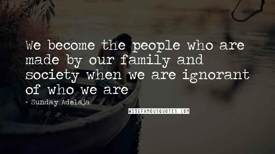 Sunday Adelaja Quotes: We become the people who are made by our family and society when we are ignorant of who we are