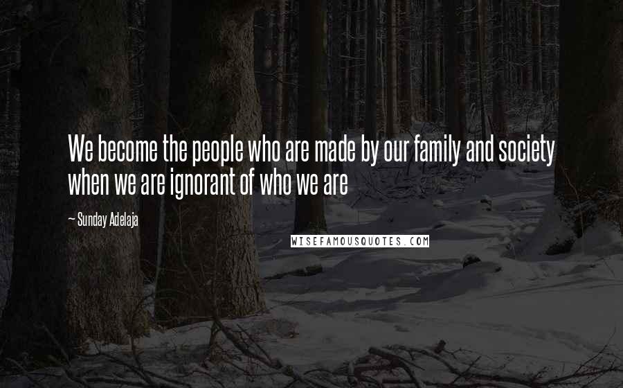 Sunday Adelaja Quotes: We become the people who are made by our family and society when we are ignorant of who we are