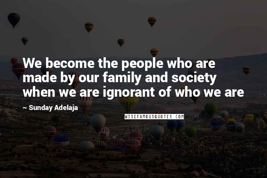 Sunday Adelaja Quotes: We become the people who are made by our family and society when we are ignorant of who we are