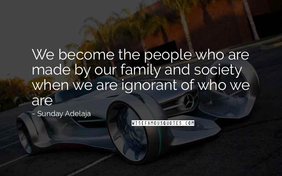 Sunday Adelaja Quotes: We become the people who are made by our family and society when we are ignorant of who we are