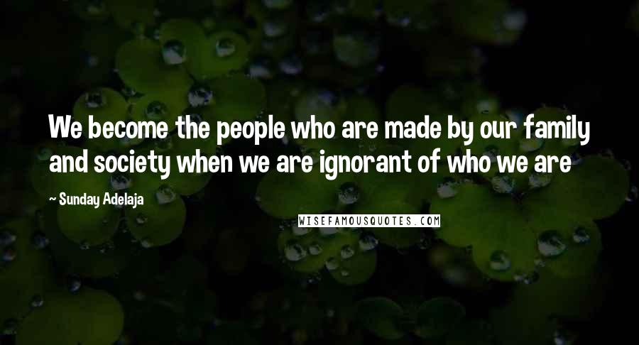 Sunday Adelaja Quotes: We become the people who are made by our family and society when we are ignorant of who we are