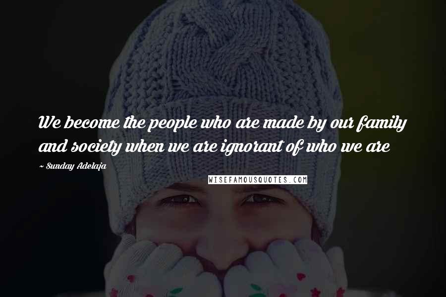 Sunday Adelaja Quotes: We become the people who are made by our family and society when we are ignorant of who we are