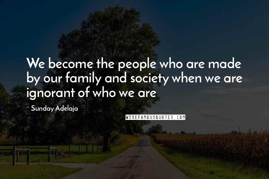 Sunday Adelaja Quotes: We become the people who are made by our family and society when we are ignorant of who we are