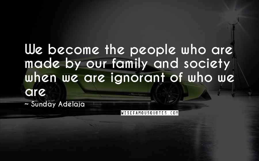 Sunday Adelaja Quotes: We become the people who are made by our family and society when we are ignorant of who we are