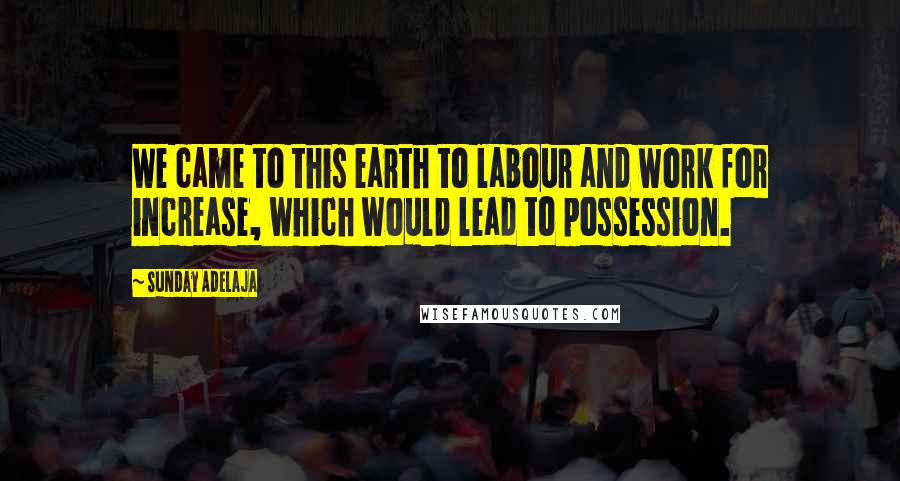 Sunday Adelaja Quotes: We came to this earth to labour and work for increase, which would lead to possession.