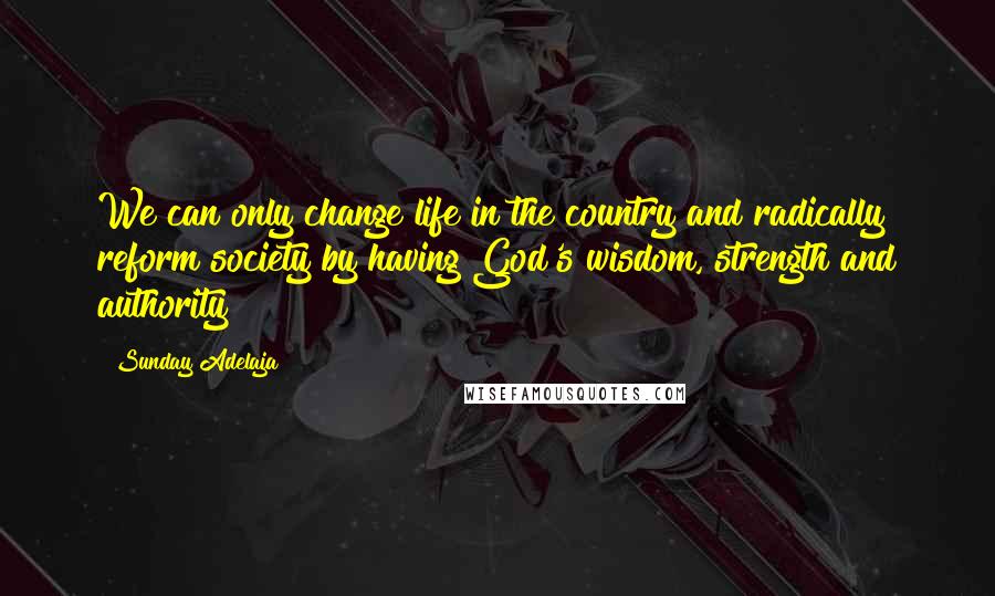 Sunday Adelaja Quotes: We can only change life in the country and radically reform society by having God's wisdom, strength and authority