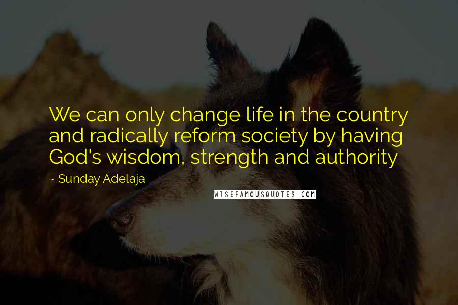 Sunday Adelaja Quotes: We can only change life in the country and radically reform society by having God's wisdom, strength and authority