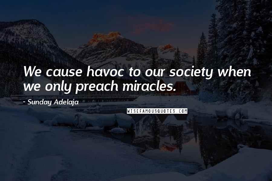 Sunday Adelaja Quotes: We cause havoc to our society when we only preach miracles.