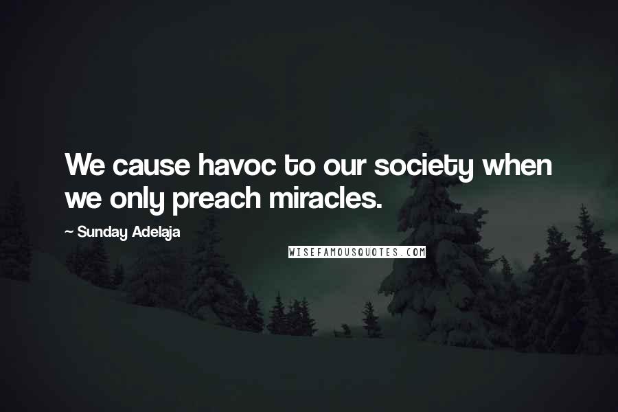 Sunday Adelaja Quotes: We cause havoc to our society when we only preach miracles.