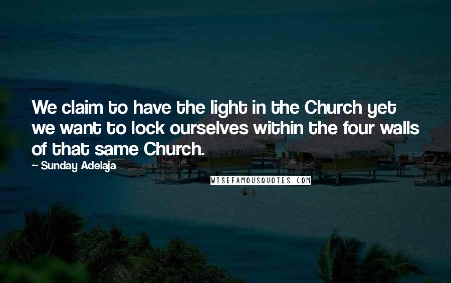 Sunday Adelaja Quotes: We claim to have the light in the Church yet we want to lock ourselves within the four walls of that same Church.