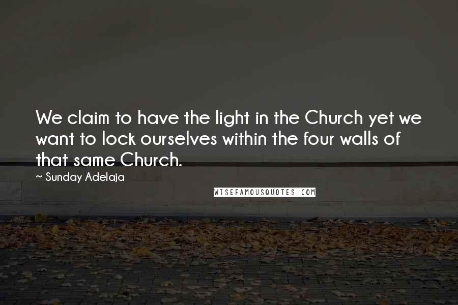 Sunday Adelaja Quotes: We claim to have the light in the Church yet we want to lock ourselves within the four walls of that same Church.