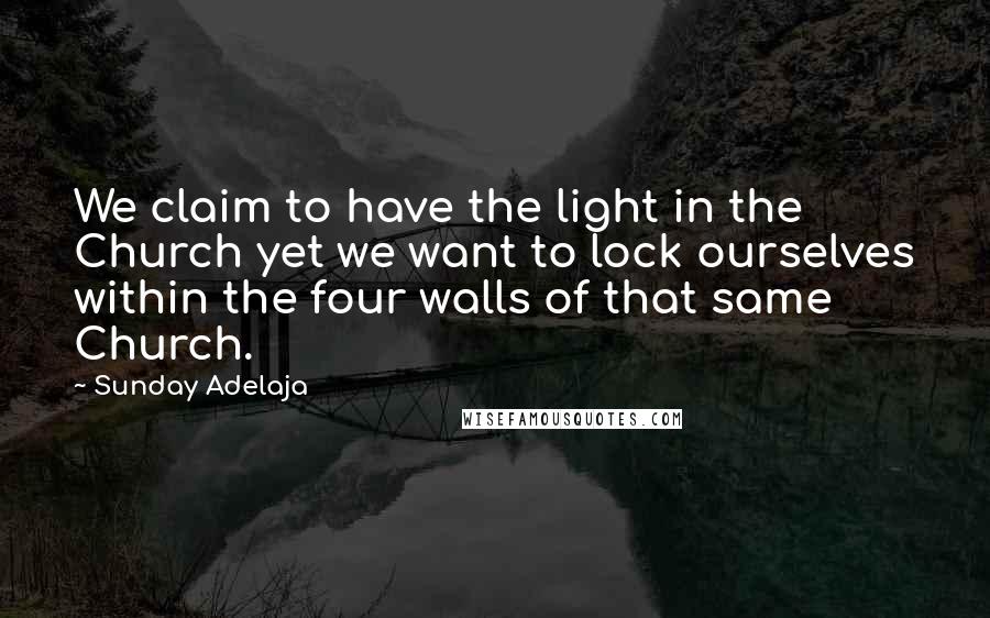 Sunday Adelaja Quotes: We claim to have the light in the Church yet we want to lock ourselves within the four walls of that same Church.