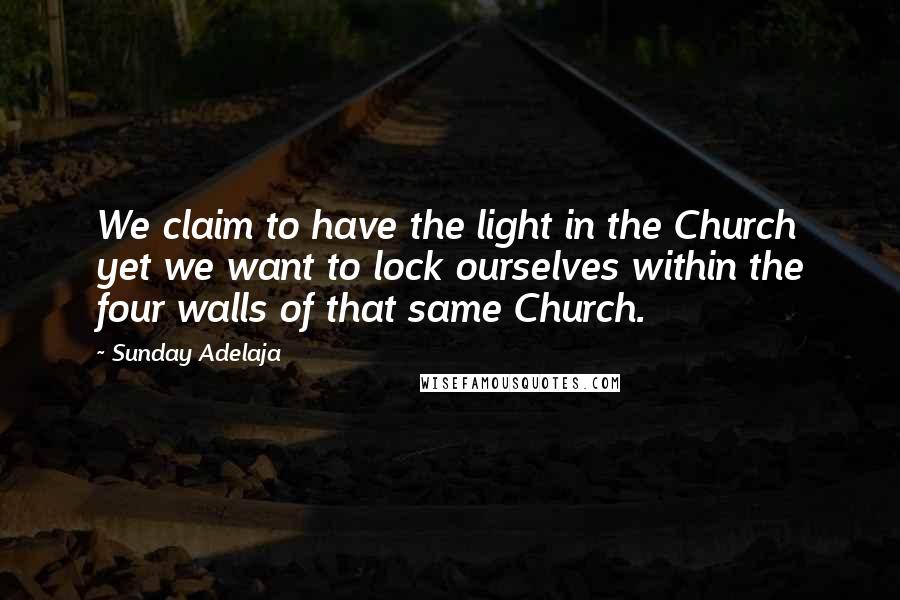 Sunday Adelaja Quotes: We claim to have the light in the Church yet we want to lock ourselves within the four walls of that same Church.