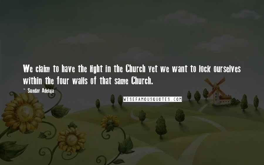 Sunday Adelaja Quotes: We claim to have the light in the Church yet we want to lock ourselves within the four walls of that same Church.