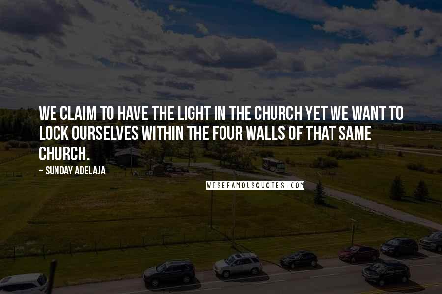 Sunday Adelaja Quotes: We claim to have the light in the Church yet we want to lock ourselves within the four walls of that same Church.