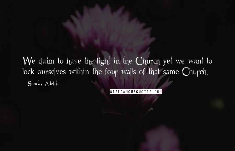 Sunday Adelaja Quotes: We claim to have the light in the Church yet we want to lock ourselves within the four walls of that same Church.